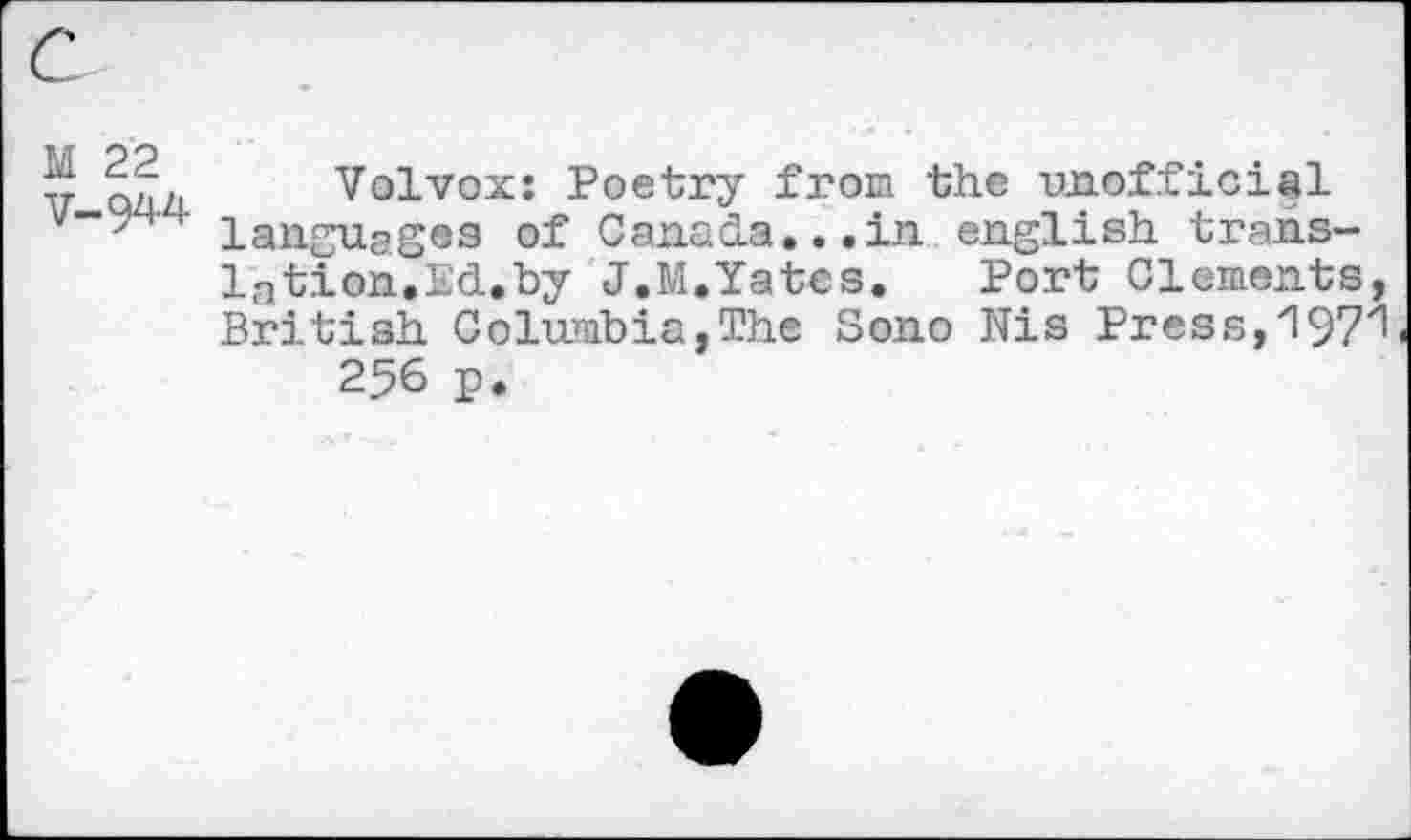 ﻿М 22
V-944
Volvox: Poetry from the unofficial languages of Canada...in english translation.Ed.by J.M.Yates.	Port Clements,
British Columbia,The Sono Nis Press,197^ 256 p.